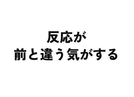 反応が前と違う気がする